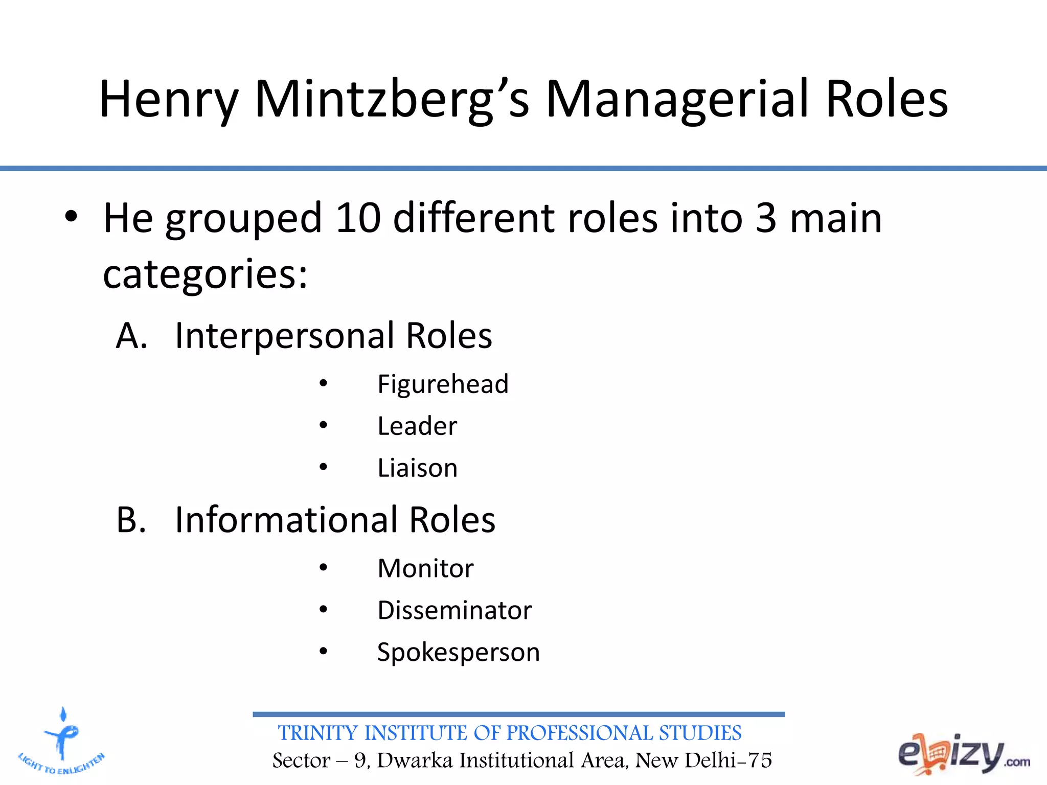 TRINITY INSTITUTE OF PROFESSIONAL STUDIES
Sector – 9, Dwarka Institutional Area, New Delhi-75
Henry Mintzberg’s Managerial Roles
• He grouped 10 different roles into 3 main
categories:
A. Interpersonal Roles
• Figurehead
• Leader
• Liaison
B. Informational Roles
• Monitor
• Disseminator
• Spokesperson
 
