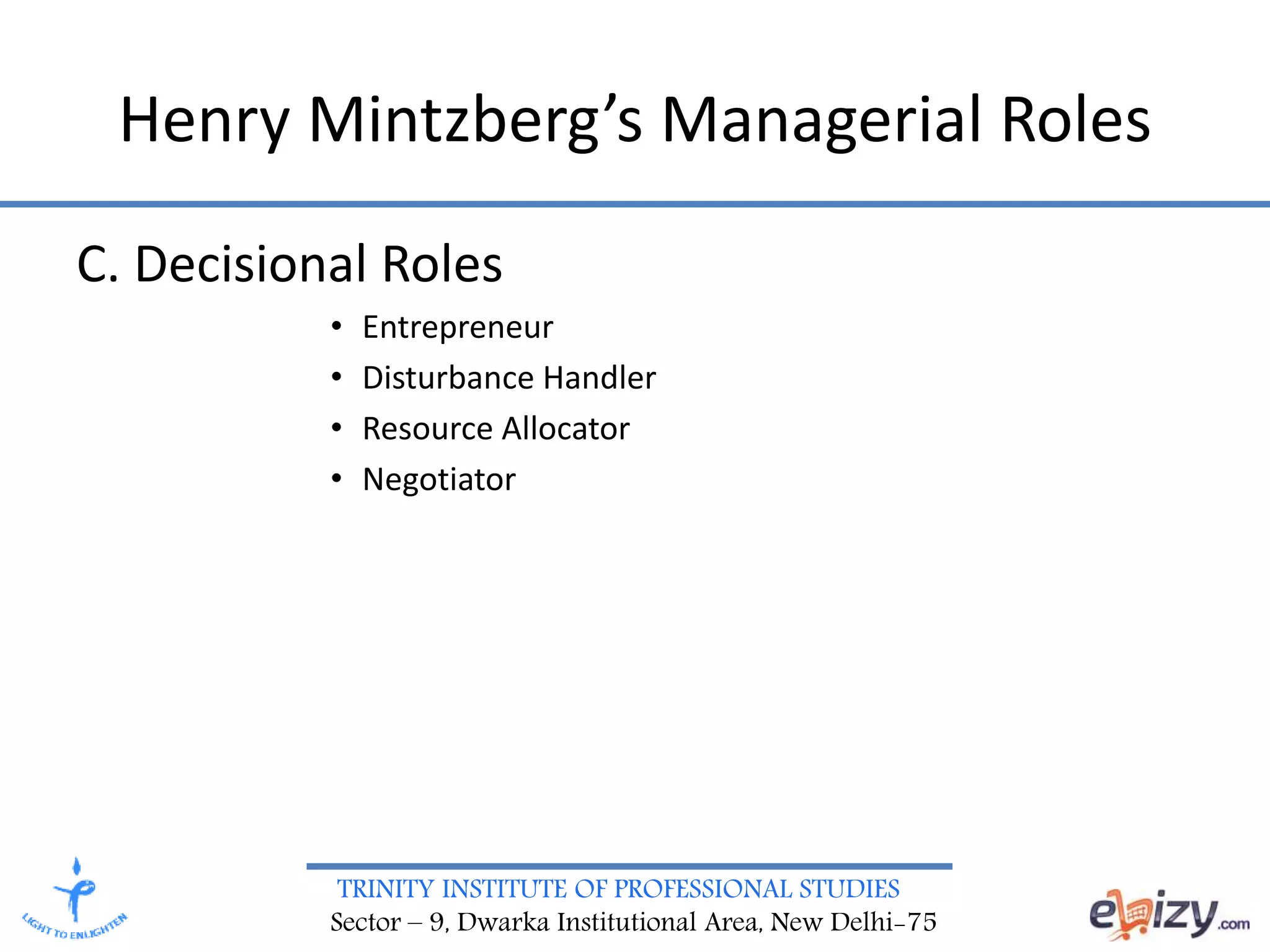 TRINITY INSTITUTE OF PROFESSIONAL STUDIES
Sector – 9, Dwarka Institutional Area, New Delhi-75
C. Decisional Roles
• Entrepreneur
• Disturbance Handler
• Resource Allocator
• Negotiator
Henry Mintzberg’s Managerial Roles
 