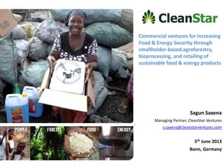 Commercial ventures for increasing
Food & Energy Security through
smallholder-based agroforestry,
bioprocessing, and retailing of
sustainable food & energy products
Sagun Saxena
Managing Partner, CleanStar Ventures
s.saxena@cleanstarventures.com
5th June 2013
Bonn, Germany
 