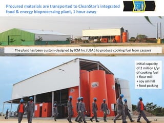 Procured materials are transported to CleanStar’s integrated
food & energy bioprocessing plant, 1 hour away
Sales team undertakes in-home
demonstrations and take orders
Initial capacity
of 2 million L/yr
of cooking fuel
+ flour mill
+ soy oil mill
+ food packing
The plant has been custom-designed by ICM Inc (USA ) to produce cooking fuel from cassava
14
 