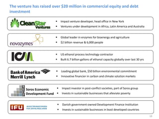 19
The venture has raised over $20 million in commercial equity and debt
investment
 Impact venture developer, head office in New York
 Ventures under development in Africa, Latin America and Australia
 Global leader in enzymes for bioenergy and agriculture
 $2 billion revenue & 6,000 people
 US ethanol process technology contractor
 Built 6.7 billion gallons of ethanol capacity globally over last 30 yrs
 Leading global bank, $50 billion environmental commitment
 Innovative financier in carbon and climate solution markets
 Impact investor in post-conflict societies, part of Soros group
 Invests in sustainable businesses that alleviate poverty
 Danish government-owned Development Finance Institution
 Invests in sustainable businesses in least developed countries
Soros Economic
Development Fund
 