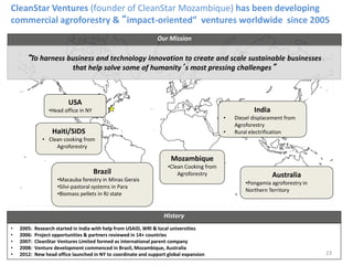 Brazil
•Macauba forestry in Minas Gerais
•Silvi-pastoral systems in Para
•Biomass pellets in RJ state
Mozambique
•Clean Cooking from
Agroforestry
India
• Diesel displacement from
Agroforestry
• Rural electrification
Australia
•Pongamia agroforestry in
Northern Territory
USA
•Head office in NY
Haiti/SIDS
• Clean cooking from
Agroforestry
CleanStar Ventures (founder of CleanStar Mozambique) has been developing
commercial agroforestry & “impact-oriented” ventures worldwide since 2005
Our Mission
“To harness business and technology innovation to create and scale sustainable businesses
that help solve some of humanity’s most pressing challenges”
• 2005: Research started in India with help from USAID, WRI & local universities
• 2006: Project opportunities & partners reviewed in 14+ countries
• 2007: CleanStar Ventures Limited formed as international parent company
• 2008: Venture development commenced in Brazil, Mozambique, Australia
• 2012: New head office launched in NY to coordinate and support global expansion
History
23
 