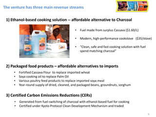 The venture has three main revenue streams
• Fuel made from surplus Cassava ($1.60/L)
• Modern, high-performance cookstove ($35/stove)
• “Clean, safe and fast cooking solution with fuel
spend matching charcoal”
1) Ethanol-based cooking solution -- affordable alternative to Charcoal
2) Packaged food products – affordable alternatives to imports
• Fortified Cassava Flour to replace imported wheat
• Soya cooking oil to replace Palm Oil
• Various poultry feed products to replace imported soya meal
• Year-round supply of dried, cleaned, and packaged beans, groundnuts, sorghum
3) Certified Carbon Emissions Reductions (CERs)
• Generated from fuel-switching of charcoal with ethanol-based fuel for cooking
• Certified under Kyoto Protocol Clean Development Mechanism and traded
9
 