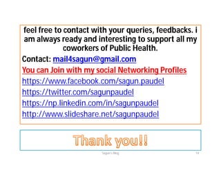 feel free to contact with your queries, feedbacks. i
am always ready and interesting to support all my
coworkers of Public Health.
Contact: mail4sagun@gmail.com
You can Join with my social Networking Profiles
https://www.facebook.com/sagun.paudel
https://twitter.com/sagunpaudel
https://np.linkedin.com/in/sagunpaudel
http://www.slideshare.net/sagunpaudel
Sagun's Blog 14
 