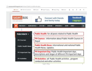 Public Health: for all posts related to Public Health
PH Courses : information about Public Health Courses in
Nepal
Public Health News: international and national Public
Health News, Updates.
PH Important Day: Public Health Important days,
descriptions and slogan of different PH important days
PH Activities: all Public Health activities , program
conducted and other activities.
Sagun's Blog 4
 