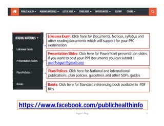 Loksewa Exam: Click here for Documents, Notices, syllabus and
other reading documents which will support for your PSC
examination
Presentation Slides: Click here for PowerPoint presentation slides,
if you want to post your PPT documents you can submit :
mail4sagun@gmail.com
Plan/Polices: Click here for National and international
publications, plan policies, guidelines and other SOPs, guides
Books: Click here for Standard referencing book available in .PDF
files
Sagun's Blog 5
https://www.facebook.com/publichealthinfo
 