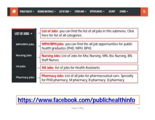 List of Jobs: you can find the list of all jobs in this submenu. Click
here for list of all categories.
MPH/BPH jobs: you can find the all job opportunities for public
health graduates (PHD, MPH, BPH)
Nursing Jobs: List of Jobs for Msc Nursing, MN, Bsc Nursing, BN,
Staff Nurses
HA Jobs: list of jobs for Health Assistants
Pharmacy Jobs: List of all jobs for pharmaceutical care. Specially
for PHD pharmacy, M pharmacy, B pharmacy D pharmacy
Sagun's Blog 6
https://www.facebook.com/publichealthinfo
 