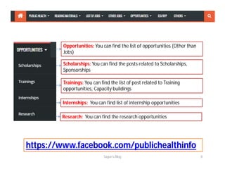 Opportunities: You can find the list of opportunities (Other than
Jobs)
Scholarships: You can find the posts related to Scholarships,
Sponsorships
Trainings: You can find the list of post related to Training
opportunities, Capacity buildings
Internships: You can find list of internship opportunities
Research: You can find the research opportunities
Sagun's Blog 8
https://www.facebook.com/publichealthinfo
 