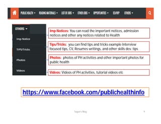 Imp Notices: You can read the important notices, admission
notices and other any notices related to Health
Tips/Tricks: you can find tips and tricks example Interview
focused tips, CV, Resumes writings, and other skills dev. tips
Photos: photos of PH activities and other important photos for
public health
Videos: Videos of PH activities, tutorial videos etc
Sagun's Blog 9
https://www.facebook.com/publichealthinfo
 