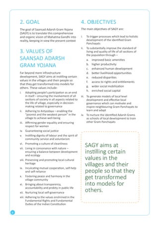 8 
4. OBJECTIVES 
The main objectives of SAGY are: 
i. To trigger processes which lead to holistic 
development of the identified Gram 
Panchayats 
ii. To substantially improve the standard of 
living and quality of life of all sections of 
the population through – 
a. improved basic amenities 
b. higher productivity 
c. enhanced human development 
d. better livelihood opportunities 
e. reduced disparities 
f. access to rights and entitlements 
g. wider social mobilization 
h. enriched social capital 
2. GOAL 
The goal of Saansad Adarsh Gram Yojana 
(SAGY) is to translate this comprehensive 
and organic vision of Mahatma Gandhi into 
reality, keeping in view the present context 
3. VALUES OF 
SAANSAD ADARSH 
GRAM YOJANA 
Far beyond mere infrastructure 
development, SAGY aims at instilling certain 
values in the villages and their people so 
that they get transformed into models for 
others. These values include: 
i. Adopting people’s participation as an end 
in itself – ensuring the involvement of all 
sections of society in all aspects related to 
the life of village, especially in decision-making 
related to governance 
ii. Adhering to Antyodaya – enabling the 
“poorest and the weakest person” in the 
village to achieve well-being 
iii. Affirming gender equality and ensuring 
respect for women 
iv. Guaranteeing social justice 
v. Instilling dignity of labour and the spirit of 
community service and voluntarism 
vi. Promoting a culture of cleanliness 
vii. Living in consonance with nature – 
ensuring a balance between development 
and ecology 
viii. Preserving and promoting local cultural 
heritage 
ix. Inculcating mutual cooperation, self-help 
and self-reliance 
x. Fostering peace and harmony in the 
village community 
xi. Bringing about transparency, 
accountability and probity in public life 
xii. Nurturing local self-governance 
xiii. Adhering to the values enshrined in the 
Fundamental Rights and Fundamental 
Duties of the Indian Constitution 
iii. To generate models of local level 
development and effective local 
governance which can motivate and 
inspire neighbouring Gram Panchayats to 
learn and adapt 
iv. To nurture the identified Adarsh Grams 
as schools of local development to train 
other Gram Panchayats 
SAGY aims at 
instilling certain 
values in the 
villages and their 
people so that they 
get transformed 
into models for 
others. 
 