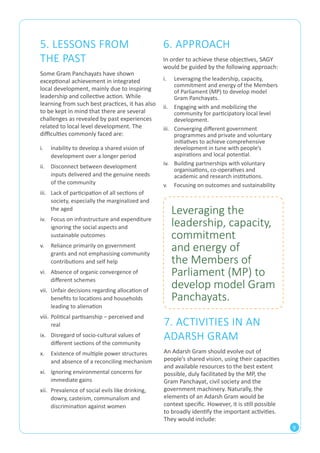9 
6. APPROACH 
In order to achieve these objectives, SAGY 
would be guided by the following approach: 
5. LESSONS FROM 
THE PAST 
Some Gram Panchayats have shown 
exceptional achievement in integrated 
local development, mainly due to inspiring 
leadership and collective action. While 
learning from such best practices, it has also 
to be kept in mind that there are several 
challenges as revealed by past experiences 
related to local level development. The 
difficulties commonly faced are: 
Leveraging the 
leadership, capacity, 
commitment 
and energy of 
the Members of 
Parliament (MP) to 
develop model Gram 
Panchayats. 
7. ACTIVITIES IN AN 
ADARSH GRAM 
An Adarsh Gram should evolve out of 
people’s shared vision, using their capacities 
and available resources to the best extent 
possible, duly facilitated by the MP, the 
Gram Panchayat, civil society and the 
government machinery. Naturally, the 
elements of an Adarsh Gram would be 
context specific. However, it is still possible 
to broadly identify the important activities. 
They would include: 
i. Inability to develop a shared vision of 
development over a longer period 
ii. Disconnect between development 
inputs delivered and the genuine needs 
of the community 
iii. Lack of participation of all sections of 
society, especially the marginalized and 
the aged 
iv. Focus on infrastructure and expenditure 
ignoring the social aspects and 
sustainable outcomes 
v. Reliance primarily on government 
grants and not emphasising community 
contributions and self help 
vi. Absence of organic convergence of 
different schemes 
vii. Unfair decisions regarding allocation of 
benefits to locations and households 
leading to alienation 
viii. Political partisanship – perceived and 
real 
ix. Disregard of socio-cultural values of 
different sections of the community 
x. Existence of multiple power structures 
and absence of a reconciling mechanism 
xi. Ignoring environmental concerns for 
immediate gains 
xii. Prevalence of social evils like drinking, 
dowry, casteism, communalism and 
discrimination against women 
i. Leveraging the leadership, capacity, 
commitment and energy of the Members 
of Parliament (MP) to develop model 
Gram Panchayats. 
ii. Engaging with and mobilizing the 
community for participatory local level 
development. 
iii. Converging different government 
programmes and private and voluntary 
initiatives to achieve comprehensive 
development in tune with people’s 
aspirations and local potential. 
iv. Building partnerships with voluntary 
organisations, co-operatives and 
academic and research institutions. 
v. Focusing on outcomes and sustainability 
 