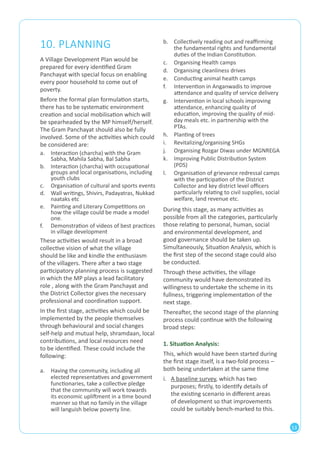 13 
10. PLANNING 
A Village Development Plan would be 
prepared for every identified Gram 
Panchayat with special focus on enabling 
every poor household to come out of 
poverty. 
Before the formal plan formulation starts, 
there has to be systematic environment 
creation and social mobilisation which will 
be spearheaded by the MP himself/herself. 
The Gram Panchayat should also be fully 
involved. Some of the activities which could 
be considered are: 
a. Interaction (charcha) with the Gram 
Sabha, Mahila Sabha, Bal Sabha 
b. Interaction (charcha) with occupational 
groups and local organisations, including 
youth clubs 
c. Organisation of cultural and sports events 
d. Wall writings, Shivirs, Padayatras, Nukkad 
naataks etc 
e. Painting and Literary Competitions on 
how the village could be made a model 
one. 
f. Demonstration of videos of best practices 
in village development 
These activities would result in a broad 
collective vision of what the village 
should be like and kindle the enthusiasm 
of the villagers. There after a two stage 
participatory planning process is suggested 
in which the MP plays a lead facilitatory 
role , along with the Gram Panchayat and 
the District Collector gives the necessary 
professional and coordination support. 
In the first stage, activities which could be 
implemented by the people themselves 
through behavioural and social changes 
self-help and mutual help, shramdaan, local 
contributions, and local resources need 
to be identified. These could include the 
following: 
During this stage, as many activities as 
possible from all the categories, particularly 
those relating to personal, human, social 
and environmental development, and 
good governance should be taken up. 
Simultaneously, Situation Analysis, which is 
the first step of the second stage could also 
be conducted. 
Through these activities, the village 
community would have demonstrated its 
willingness to undertake the scheme in its 
fullness, triggering implementation of the 
next stage. 
Thereafter, the second stage of the planning 
process could continue with the following 
broad steps: 
1. Situation Analysis: 
This, which would have been started during 
the first stage itself, is a two-fold process – 
both being undertaken at the same time 
i. A baseline survey, which has two 
purposes; firstly, to identify details of 
the existing scenario in different areas 
of development so that improvements 
could be suitably bench-marked to this. 
a. Having the community, including all 
elected representatives and government 
functionaries, take a collective pledge 
that the community will work towards 
its economic upliftment in a time bound 
manner so that no family in the village 
will languish below poverty line. 
b. Collectively reading out and reaffirming 
the fundamental rights and fundamental 
duties of the Indian Constitution. 
c. Organising Health camps 
d. Organising cleanliness drives 
e. Conducting animal health camps 
f. Intervention in Anganwadis to improve 
attendance and quality of service delivery 
g. Intervention in local schools improving 
attendance, enhancing quality of 
education, improving the quality of mid-day 
meals etc. in partnership with the 
PTAs. 
h. Planting of trees 
i. Revitalizing/organising SHGs 
j. Organising Rozgar Diwas under MGNREGA 
k. Improving Public Distribution System 
(PDS) 
l. Organisation of grievance redressal camps 
with the participation of the District 
Collector and key district level officers 
particularly relating to civil supplies, social 
welfare, land revenue etc. 
 