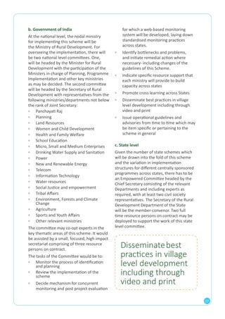 17 
b. Government of India 
At the national level, the nodal ministry 
for implementing this scheme will be 
the Ministry of Rural Development. For 
overseeing the implementation, there will 
be two national level committees. One, 
will be headed by the Minister for Rural 
Development with the participation of the 
Ministers in charge of Planning, Programme 
Implementation and other key ministries 
as may be decided. The second committee 
will be headed by the Secretary of Rural 
Development with representatives from the 
following ministries/departments not below 
the rank of Joint Secretary: 
▫▫ Panchayati Raj 
▫▫ Planning 
▫▫ Land Resources 
▫▫ Women and Child Development 
▫▫ Health and Family Welfare 
▫▫ School Education 
▫▫ Micro, Small and Medium Enterprises 
▫▫ Drinking Water Supply and Sanitation 
▫▫ Power 
▫▫ New and Renewable Energy 
▫▫ Telecom 
▫▫ Information Technology 
▫▫ Water resources 
▫▫ Social Justice and empowerment 
▫▫ Tribal Affairs 
▫▫ Environment, Forests and Climate 
Change 
▫▫ Agriculture 
▫▫ Sports and Youth Affairs 
▫▫ Other relevant ministries 
The committee may co-opt experts in the 
key thematic areas of this scheme. It would 
be assisted by a small, focused, high impact 
secretariat comprising of three resource 
persons on contract. 
The tasks of the Committee would be to: 
▫▫ Monitor the process of identification 
and planning 
▫▫ Review the implementation of the 
scheme 
▫▫ Decide mechanism for concurrent 
monitoring and post project evaluation 
for which a web-based monitoring 
system will be developed, laying down 
standardised monitoring practices 
across states. 
▫▫ Identify bottlenecks and problems, 
and initiate remedial action where 
necessary- including changes of the 
guidelines of this Scheme. 
▫▫ Indicate specific resource support that 
each ministry will provide to build 
capacity across states 
▫▫ Promote cross learning across States 
▫▫ Disseminate best practices in village 
level development including through 
video and print 
▫▫ Issue operational guidelines and 
advisories from time to time which may 
be item specific or pertaining to the 
scheme in general 
c. State level 
Given the number of state schemes which 
will be drawn into the fold of this scheme 
and the variation in implementation 
structures for different centrally sponsored 
programmes across states, there has to be 
an Empowered Committee headed by the 
Chief Secretary consisting of the relevant 
Departments and including experts as 
required, with at least two civil society 
representatives. The Secretary of the Rural 
Development Department of the State 
will be the member-convenor. Two full 
time resource persons on contract may be 
deployed to support the work of this state 
level committee. 
Disseminate best 
practices in village 
level development 
including through 
video and print 
 