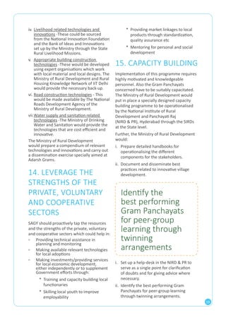19 
iv. Livelihood related technologies and 
innovations -These could be sourced 
from the National Innovation Foundation 
and the Bank of Ideas and Innovations 
set up by the Ministry through the State 
Rural Livelihood Missions. 
v. Appropriate building construction 
technologies -These would be developed 
using expert organisations which work 
with local material and local designs. The 
Ministry of Rural Development and Rural 
Housing Knowledge Network of IIT Delhi 
would provide the necessary back-up. 
vi. Road construction technologies - This 
would be made available by The National 
Roads Development Agency of the 
Ministry of Rural Development. 
vii. Water supply and sanitation related 
technologies -The Ministry of Drinking 
Water and Sanitation would provide the 
technologies that are cost efficient and 
innovative. 
The Ministry of Rural Development 
would prepare a compendium of relevant 
technologies and innovations and carry out 
a dissemination exercise specially aimed at 
Adarsh Grams. 
14. LEVERAGE THE 
STRENGTHS OF THE 
PRIVATE, VOLUNTARY 
AND COOPERATIVE 
SECTORS 
SAGY should proactively tap the resources 
and the strengths of the private, voluntary 
and cooperative sectors which could help in: 
▫▫ Providing technical assistance in 
planning and monitoring 
▫▫ Making available relevant technologies 
for local adoptions 
▫▫ Making investments/providing services 
for local economic development, 
either independently or to supplement 
Government efforts through: 
* Training and capacity building local 
functionaries 
* Skilling local youth to improve 
employability 
* Providing market linkages to local 
products through standardization, 
quality assurance etc 
* Mentoring for personal and social 
development 
15. CAPACITY BUILDING 
Implementation of this programme requires 
highly motivated and knowledgeable 
personnel. Also the Gram Panchayats 
concerned have to be suitably capacitated. 
The Ministry of Rural Development would 
put in place a specially designed capacity 
building programme to be operationalised 
by the National Institute of Rural 
Development and Panchayati Raj 
(NIRD & PR), Hyderabad through the SIRDs 
at the State level. 
Further, the Ministry of Rural Development 
would: 
i. Prepare detailed handbooks for 
operationalising the different 
components for the stakeholders. 
ii. Document and disseminate best 
practices related to innovative village 
development. 
Identify the 
best performing 
Gram Panchayats 
for peer-group 
learning through 
twinning 
arrangements 
i. Set up a help-desk in the NIRD & PR to 
serve as a single point for clarification 
of doubts and for giving advice where 
necessary. 
ii. Identify the best performing Gram 
Panchayats for peer-group learning 
through twinning arrangements. 
 