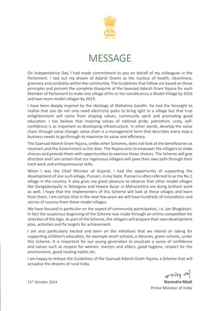 MESSAGE 
On Independence Day, I had made commitment to you on behalf of my colleagues in the 
Parliament. I laid out my dream of Adarsh Grams as the nucleus of health, cleanliness, 
greenery and cordiality within the community. The Guidelines that follow are based on these 
principles and present the complete blueprint of the Saansad Adarsh Gram Yojana for each 
Member of Parliament to make one village of his or her constituency a Model Village by 2016 
and two more model villages by 2019. 
I have been deeply inspired by the ideology of Mahatma Gandhi. He had the foresight to 
realise that you do not only need electricity poles to bring light to a village but that true 
enlightenment will come from shaping values, community spirit and promoting good 
education. I too believe that inspiring values of national pride, patriotism, unity, self-confidence 
is as important as developing infrastructure. In other words, develop the value 
chain through value change; value chain is a management term that describes every step a 
business needs to go through to maximize its value and efficiency. 
The Saansad Adarsh Gram Yojana, unlike other Schemes, does not look at the beneficiaries as 
receivers and the Government as the doer. The Yojana aims to empower the villagers to make 
choices and provide them with opportunities to exercise those choices. The Scheme will give 
direction and I am certain that our ingenuous villagers will pave their own path through their 
hard work and entrepreneurial skills. 
When I was the Chief Minister of Gujarat, I had the opportunity of supporting the 
development of one such village, Punsari, in my State. Punsari is often referred to as the No.1 
village in the country. It also gives me great pleasure to observe that other model villages 
like Gangadevipally in Telangana and Hiware Bazar in Maharashtra are doing brilliant work 
as well. I hope that the implementers of this Scheme will look at these villages and learn 
from them. I am certain that in the next few years we will have hundreds of innovations and 
stories of success from these model villages. 
We have focused in particular on the aspect of community participation, i.e. Jan Bhagidaari. 
In fact the auspicious beginning of the Scheme was made through an online competition for 
selection of the logo. As part of the Scheme, the villagers will prepare their own development 
plan, activities and fix targets for achievement. 
I am also particularly excited and keen on the initiatives that we intend on taking for 
supporting children’s education, for example smart schools, e-libraries, green schools, under 
this Scheme. It is important for our young generation to inculcate a sense of confidence 
and values such as respect for women, martyrs and elders, good hygiene, respect for the 
environment, good reading habits etc. 
I am happy to release the Guidelines of the Saansad Adarsh Gram Yojana; a Scheme that will 
actualise the dreams of rural India. 
11th October 2014 Narendra Modi 
Prime Minister of India 
 