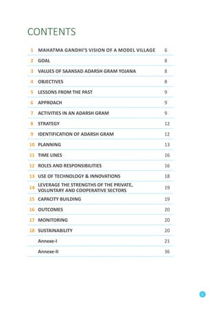 5 
CONTENTS 
1 Mahatma Gandhi’s Vision of a Model Village 6 
2 GOAL 8 
3 VALUES OF SAANSAD ADARSH GRAM YOJANA 8 
4 OBJECTIVES 8 
5 LESSONS FROM THE PAST 9 
6 APPROACH 9 
7 ACTIVITIES IN AN ADARSH GRAM 9 
8 STRATEGY 12 
9 IDENTIFICATION OF ADARSH GRAM 12 
10 PLANNING 13 
11 TIME LINES 16 
12 ROLES AND RESPONSIBILITIES 16 
13 USE OF TECHNOLOGY & INNOVATIONS 18 
14 LEVERAGE THE STRENGTHS OF THE PRIVATE, 
VOLUNTARY AND COPERATIVE SECTORS 19 
15 CAPACITY BUILDING 19 
16 OUTCOMES 20 
17 MONITORING 20 
18 SUSTAINABILITY 20 
Annexe-I 21 
Annexe-II 36 
 