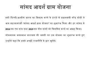 सांसद आदश र्श ग्राम योजना 
नयी िदलली: ग्रामीण भारत का िवकास करने के इरादे से पधानमंती नरेद मोदी ने 
आज महतवाकांकी ‘सांसद आदश र्श ग्राम योजना’ का श ुभारंभ िकया और हर सांसद से 
2016 तक एक गांव तथा 2019 तक तीन गांवो को िवकिसत करने का आग्रह िकया। 
लोकनायक जयपकाश  नारायण की जयंती पर इस योजना का श ुभारंभ करते हए 
उनहोने कहा िक इससे अचछी राजनीित के दार खुलेगे। 
 