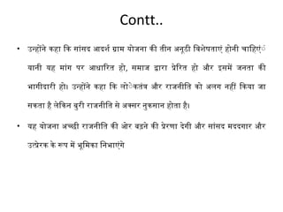 Contt.. 
• उनहोने कहा िक सांसद आदश र्श ग्राम योजना की तीन अनूठी िवश ेषताएं होनी चािहएंंं 
यानी यह मांग पर आधािरत हो, समाज दारा पेिरत हो और इसमे जनता की 
भागीदारी हो। उनहोने कहा िक लोंेकतंत और राजनीित को अलग नहीं िकया जा 
सकता है लेिकन बुरी राजनीित से अक्सर नुकसान होता है। 
• यह योजना अचछी राजनीित की ओर बढ़ने की पेरणा देगी और सांसद मददगार और 
उतपेरक के रूप मे भूिमका िनभाएंगे 
 