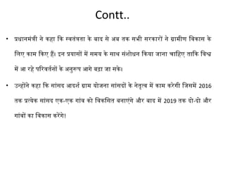 Contt.. 
• प्रधानमंत्री ने कहा िक स्वतंत्रता के बाद से अब तक सभी सरकारों ने ग्रामीण िवकास के 
िलिए काम िकए हैं। इन प्रयासों में समय के साथ संशोधन िकया जाना चािहए तािक िवश्व 
में आ रहे परिरवतर्तनों के अनुरूपर आगे बढ़ा जा सके। 
• उन्होंने कहा िक सांसद आदशर्त ग्राम योजना सांसदों के नेतृत्व में काम करेगी िजसमें 2016 
तक प्रत्येक सांसद एक-एक गांव को िवकिसत बनाएंगे और बाद में 2019 तक दो-दो और 
गांवों का िवकास करेंगे! 
 