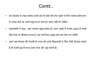 Contt.. 
• इस योजना के तहत सांसद अपरने क्षेत्र में कोई भी गांव चुनने के िलिए स्वतंत्र होंगे मगर 
वे अपरना गांव या अपरने ससुरालि के गांव का चयन नहीं कर सकेंगे। 
• प्रधानमंत्री ने कहा, ‘‘हम लिगभग 800 सांसद हैं। अगर हममें से प्रत्येक 2019 से परहलिे 
तीन गांव का िवकास करता है, हम तकरीबन 2500 गांव तक ऐसा कर सकेंगे। 
• अगर इस योजना की रोशनी में राज्य भी अपरने िवधायकों के िलिए ऐसी योजना बनाते 
हैं तो इसमें छह से सात हजार गांव और जुड़ सकते हैं।’ 
 