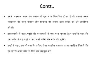 Contt.. 
• उनके अनुसार अगर एक बलिाक में एक गांव िवकिसत होता है तो इसका असर 
‘वाइरलि’ की तरह फैलिेगा और िवकास की लिलिक अन्य गांवों को भी आकिषत 
करेगी। 
• प्रधानमंत्री ने कहा, ‘‘मुझे भी वाराणसी में एक गांव चुनना है।’’ उन्होंने कहा िक 
इस संबंध में वह वहां जाकर चचार्त करेंगे और गांव को चुनेंगे। 
• उन्होंने कहा, इस योजना के जिरए ऐसा माहौलि बनाया जाना चािहए िजससे िक 
हर विक अपरने गांव के िलिए गवर्त महसूस करे 
 