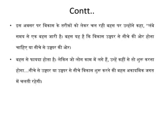 Contt.. 
• इस अवसर पर िवकास के तरीकों को लेकर चल रही बहस पर उन्होंने कहा, ‘‘लंबे 
समय से एक बहस जारी है। बहस यह है िक िवकास उच्च्पर से नीचे की ओर होना 
चािहए या नीचे से उच्च्पर की ओर। 
• बहस से फायदा होता है। लेिकन जो लोग काम में लगे है, उन्हें कहीं से तो शुरू करना 
होगा…नीचे से उच्च्पर या उच्च्पर से नीचे िवकास शुरू करने की बहस अकादिमक जगत 
में चलती रहेगी। 
 