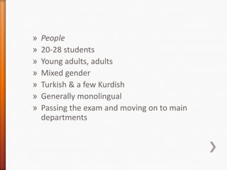 » People
» 20-28 students
» Young adults, adults
» Mixed gender
» Turkish & a few Kurdish
» Generally monolingual
» Passing the exam and moving on to main
departments
 