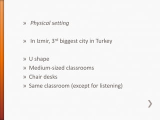 » Physical setting
» In Izmir, 3rd biggest city in Turkey
» U shape
» Medium-sized classrooms
» Chair desks
» Same classroom (except for listening)
 