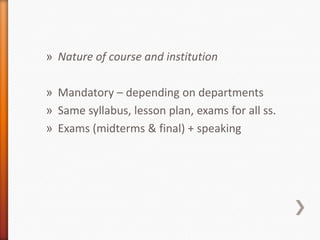 » Nature of course and institution
» Mandatory – depending on departments
» Same syllabus, lesson plan, exams for all ss.
» Exams (midterms & final) + speaking
 