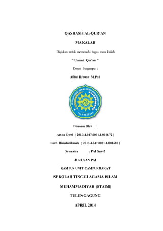QASHASH AL-QUR’AN 
MAKALAH 
Diajukan untuk memenuhi tugas mata kuliah 
“ Ulumul Qur’an “ 
Dosen Pengampu : 
Afiful Ikhwan M.Pd I 
Disusun Oleh : 
Arsita Dewi ( 2013.4.047.0001.1.001672 ) 
Lutfi Himatunikmah ( 2013.4.047.0001.1.001687 ) 
Semester : PAI Smt-2 
JURUSAN PAI 
KAMPUS UNIT CAMPURDARAT 
SEKOLAH TINGGI AGAMA ISLAM 
MUHAMMADIYAH (STAIM) 
TULUNGAGUNG 
APRIL 2014 
 