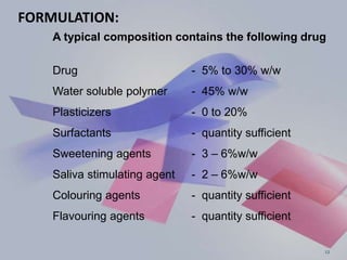 FORMULATION:
A typical composition contains the following drug
Drug - 5% to 30% w/w
Water soluble polymer - 45% w/w
Plasticizers - 0 to 20%
Surfactants - quantity sufficient
Sweetening agents - 3 – 6%w/w
Saliva stimulating agent - 2 – 6%w/w
Colouring agents - quantity sufficient
Flavouring agents - quantity sufficient
12
 