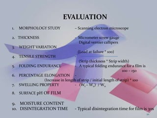 EVALUATION
1. MORPHOLOGY STUDY – Scanning electron microscope
2. THICKNESS - Micrometer screw gauge
Digital vernier callipers
3. WEIGHT VARIATION
(Load at failure * 100)
4. TENSILE STRENGTH -
(Strip thickness * Strip width)
5. FOLDING ENDURANCE - A typical folding endurance for a film is
100 – 150
6. PERCENTAGE ELONGATION -
(Increase in length of strip / initial length of strip) * 100
7. SWELLING PROPERTY - (Wt – W0) / W0
8. SURFACE pH OF FILM
9. MOISTURE CONTENT
10. DISINTEGRATION TIME - Typical disintegration time for film is 30s
20
 