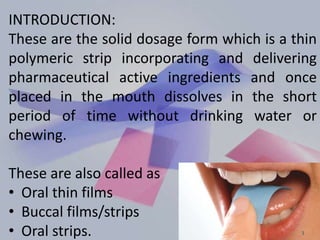 INTRODUCTION:
These are the solid dosage form which is a thin
polymeric strip incorporating and delivering
pharmaceutical active ingredients and once
placed in the mouth dissolves in the short
period of time without drinking water or
chewing.
These are also called as
• Oral thin films
• Buccal films/strips
• Oral strips. 3
 