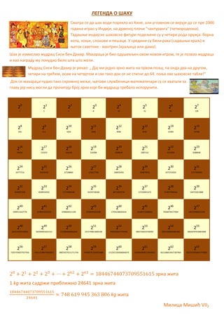 ЛЕГЕНДА О ШАХУ
Сматра се да шах води порекло из Кине, али углавном се верује да се пре 2000
година играо у Индији, на дрвеној плочи "чантуранга" (четвородеона).
Тадашње индијске шаховске фигуре подељене су у четири рода оружја: борна
кола, коњи, слонови и пешаци. У средини су били раxа (садашњи краљ) и
његов саветник - мантрин (краљица или дама).
Шах је измислио мудрац Сиси бен Дахир. Махараџа је био одушевљен овом новом игром, те је позвао мудраца
и као награду му понудио било шта што жели.
Мудрац Сиси бен Дахир је рекао: „ Дај ми једно зрно жита на првом пољу, па онда два на другом,
четири на трећем, осам на четвртом и све тако док се не стигне до 64. поља ове шаховске табле!“
Док се махараџа чудио тако скромној жељи, његови службеници-математичари су се хватали за
главу јер нису могли да прочитају број зрна које би мудрацу требало испоручити.
зрна жита
1 kg жита садржи приближно 24641 зрна жита
kg жита
Милица Мишић VII2
20
1
21
2
22
4
23
8
24
16
25
32
26
64
27
128
28
256
29
512
210
1024
211
2048
212
4096
213
8192
214
16384
215
32768
216
65536
217
131072
218
262144
219
524288
220
1048576
221
2087152
222
4174304
223
8388608
224
16777216
225
33554432
226
67108864
227
134217728
228
268435456
229
536870912
230
1073741824
231
2147483648
232
4294967296
233
8589934592
234
17179869184
235
34359738368
236
68719476736
237
137438953472
238
274877906944
239
549755813888
240
1099511627776
241
2199023255552
242
4398046511104
243
8796093022208
244
17592186044416
245
35184372088832
246
70368744177664
247
140737488355328
248
281474976710656
249
562949953421312
250
1125899906842624
251
2251799813685248
252
4503599627370496
253
9007199254740992
254
18014398509481984
255
36028797018963968
256
72057594037927936
257
144115188075855872
258
288230376151711744
259
576460752303423488
260
1152921504606846976
261
2305843009213693952
262
4611686018427387904
263
9223372036854775808
 