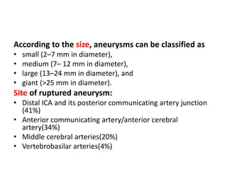 According to the size, aneurysms can be classified as
• small (2–7 mm in diameter),
• medium (7– 12 mm in diameter),
• large (13–24 mm in diameter), and
• giant (>25 mm in diameter).
Site of ruptured aneurysm:
• Distal ICA and its posterior communicating artery junction
(41%)
• Anterior communicating artery/anterior cerebral
artery(34%)
• Middle cerebral arteries(20%)
• Vertebrobasilar arteries(4%)
 