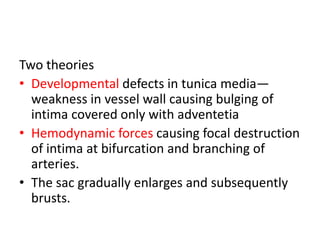 Two theories
• Developmental defects in tunica media—
weakness in vessel wall causing bulging of
intima covered only with adventetia
• Hemodynamic forces causing focal destruction
of intima at bifurcation and branching of
arteries.
• The sac gradually enlarges and subsequently
brusts.
 