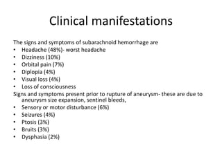 Clinical manifestations
The signs and symptoms of subarachnoid hemorrhage are
• Headache (48%)- worst headache
• Dizziness (10%)
• Orbital pain (7%)
• Diplopia (4%)
• Visual loss (4%)
• Loss of consciousness
Signs and symptoms present prior to rupture of aneurysm- these are due to
aneurysm size expansion, sentinel bleeds,
• Sensory or motor disturbance (6%)
• Seizures (4%)
• Ptosis (3%)
• Bruits (3%)
• Dysphasia (2%)
 