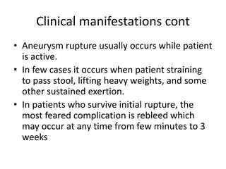 Clinical manifestations cont
• Aneurysm rupture usually occurs while patient
is active.
• In few cases it occurs when patient straining
to pass stool, lifting heavy weights, and some
other sustained exertion.
• In patients who survive initial rupture, the
most feared complication is rebleed which
may occur at any time from few minutes to 3
weeks
 