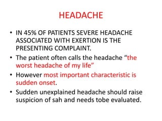 HEADACHE
• IN 45% OF PATIENTS SEVERE HEADACHE
ASSOCIATED WITH EXERTION IS THE
PRESENTING COMPLAINT.
• The patient often calls the headache “the
worst headache of my life”
• However most important characteristic is
sudden onset.
• Sudden unexplained headache should raise
suspicion of sah and needs tobe evaluated.
 