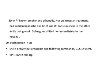 50-yr / f known smoker and ethanolic, Htn on irregular treatment,
had sudden headache and brief loss OF consciousness in the office
while doing work. Colleagues shifted her immediately to the
hospital.
On examination in ER
• she is drowsy but arousable and following commands, GCS-E4V4M6
• BP :186/92 mm Hg.
 