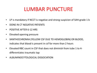 LUMBAR PUNCTURE
• LP is mandatory if NCCT is negative and strong suspicion of SAH-grade 1 b
• DONE IN CT NEGATIVE PATIENTS
• POSITIVE AFTER 6-12 HRS
• Elevated opening pressure
• XANTHOCHROMIA (YELLOW CSF DUE TO HEMOGLOBIN) OR BLOOD,
indicates that blood is present in csf for more than 2 hours
• Elevated RBC count in CSF that does not diminish from tube 1 to 4-
differentiates traumatic tap
• ALBUMINOCYTOLOGICAL DISSOCIATION
 