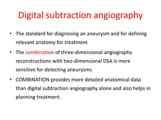 Digital subtraction angiography
• The standard for diagnosing an aneurysm and for defining
relevant anatomy for treatment
• The combination of three-dimensional angiography
reconstructions with two-dimensional DSA is more
sensitive for detecting aneurysms
• COMBINATION provides more detailed anatomical data
than digital subtraction angiography alone and also helps in
planning treatment.
 