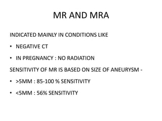 MR AND MRA
INDICATED MAINLY IN CONDITIONS LIKE
• NEGATIVE CT
• IN PREGNANCY : NO RADIATION
SENSITIVITY OF MR IS BASED ON SIZE OF ANEURYSM -
• >5MM : 85-100 % SENSITIVITY
• <5MM : 56% SENSITIVITY
 