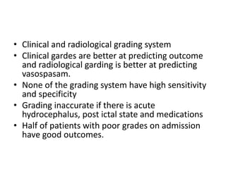 • Clinical and radiological grading system
• Clinical gardes are better at predicting outcome
and radiological garding is better at predicting
vasospasam.
• None of the grading system have high sensitivity
and specificity
• Grading inaccurate if there is acute
hydrocephalus, post ictal state and medications
• Half of patients with poor grades on admission
have good outcomes.
 