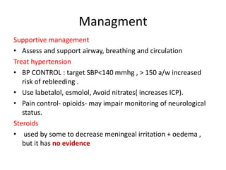 Managment
Supportive management
• Assess and support airway, breathing and circulation
Treat hypertension
• BP CONTROL : target SBP<140 mmhg , > 150 a/w increased
risk of rebleeding .
• Use labetalol, esmolol, Avoid nitrates( increases ICP).
• Pain control- opioids- may impair monitoring of neurological
status.
Steroids
• used by some to decrease meningeal irritation + oedema ,
but it has no evidence
 