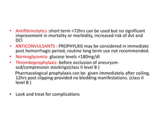 • Antifibrinolytics :short term <72hrs can be used but no significant
improvement in mortality or morbidity, increased risk of dvt and
DCI
• ANTICONVULSANTS : PROPHYLXIS may be considered in immediate
post hemorrhagic period, routine long term use not recommended.
• Normoglycemia- glucose levels <180mg/dl
• Thromboprophylaxis- before occlusion of aneurysm-
scd/compression stockings(class II level B )
Pharmacological prophylaxis can be given immediately after coiling,
12hrs post clipping-provided no bledding manifestations. (class II
level B )
• Look and treat for complications
 