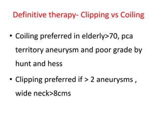 Definitive therapy- Clipping vs Coiling
• Coiling preferred in elderly>70, pca
territory aneurysm and poor grade by
hunt and hess
• Clipping preferred if > 2 aneurysms ,
wide neck>8cms
 