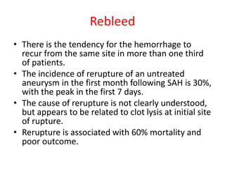 Rebleed
• There is the tendency for the hemorrhage to
recur from the same site in more than one third
of patients.
• The incidence of rerupture of an untreated
aneurysm in the first month following SAH is 30%,
with the peak in the first 7 days.
• The cause of rerupture is not clearly understood,
but appears to be related to clot lysis at initial site
of rupture.
• Rerupture is associated with 60% mortality and
poor outcome.
 