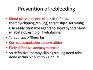 Prevention of rebleeding
• Blood pressure control- until definitive
therapy(clipping /coiling) target sbp<140 mmhg
Use easily titratable agents to avoid hypotension-
iv labetalol, esmolol, hydralazine.
• Target cpp >70mm hg
• Correct coagulation abnormalities
• Early definitive aneursym repair.
• So definitive therapy cliiping/coiling need tobe
done within 6 hours to 24 hours
 