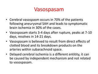 Vasospasam
• Cerebral vasospasm occurs in 70% of the patients
following aneurysmal SAH and leads to symptomatic
brain ischemia in 30% of the cases.
• Vasospasam starts 3-4 days after rupture, peaks at 7-10
days, resolves in 14-21 days.
• Vasospasam is believed to result from direct effects of
clotted blood and its breakdown products on the
arteries within subarachnoid space.
• Delayed cerebral ischemia is a different entitity, it can
be caused by independent mechanism and not related
to vasospasam.
 